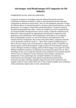 Advantages And Disadvantages Of Composites In Oil
Industry
COMPOSITES IN OIL AND GAS INDUSTRY
Composite materials are multiphase materials obtained through the artificial
combination of different materials in order to attain properties that the individual
components by themselves cannot attain. They are not multiphase materials in which
the different phases are formed naturally by reactions, phase transformations, or other
phenomena. An example is carbon fiber reinforced polymer. Composite materials
should be distinguished from alloys, which can comprise two more components but
are formed naturally through processes such as casting. Composite materials can be
tailored for various properties by appropriately choosing their components, their
proportions, their distributions, their morphologies, their degrees of crystallinity,
their crystallographic textures, as well as the structure and composition of the
interface between components. Due to this strong tailor ability, composite materials
can be designed to satisfy the needs of ... Show more content on Helpwriting.net ...
Due to the use of them, mass of construction is reduced up to 80%. Composites are
already greatly used for the production of pipe systems for fluid transport, pressure
vessels, drill pipes and their couplings, tanks for fluid storage, risers, pipes for coiled
drilling installations, partitions on platforms for the protection against fire etc. Basic
advantages of the use of composite materials when compared to conventional material
which is steel, are reduction of mass of primary and secondary constructions,
introduction of new technologies (for example installation of conducting
infrastructures into drill pipes), better physical and chemical characteristics
(corrosion resistance, buckling strength), longer life time of the construction (for
example within 25 years carbon fibers lose 2 10% of initial strength), easy installation
of the construction, higher safety at work, and minimum
 