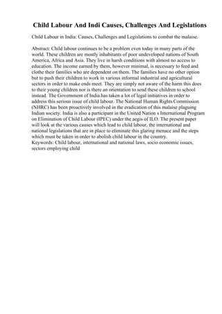 Child Labour And Indi Causes, Challenges And Legislations
Child Labour in India: Causes, Challenges and Legislations to combat the malaise.
Abstract: Child labour continues to be a problem even today in many parts of the
world. These children are mostly inhabitants of poor undeveloped nations of South
America, Africa and Asia. They live in harsh conditions with almost no access to
education. The income earned by them, however minimal, is necessary to feed and
clothe their families who are dependent on them. The families have no other option
but to push their children to work in various informal industrial and agricultural
sectors in order to make ends meet. They are simply not aware of the harm this does
to their young children nor is there an orientation to send these children to school
instead. The Government of India has taken a lot of legal initiatives in order to
address this serious issue of child labour. The National Human Rights Commission
(NHRC) has been proactively involved in the eradication of this malaise plaguing
Indian society. India is also a participant in the United Nation s International Program
on Elimination of Child Labour (IPEC) under the aegis of ILO. The present paper
will look at the various causes which lead to child labour, the international and
national legislations that are in place to eliminate this glaring menace and the steps
which must be taken in order to abolish child labour in the country.
Keywords: Child labour, international and national laws, socio economic issues,
sectors employing child
 