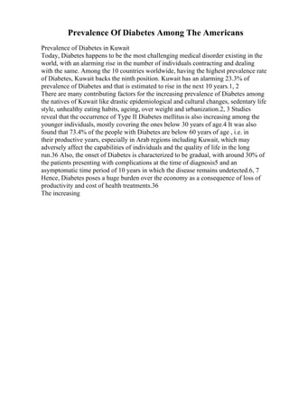 Prevalence Of Diabetes Among The Americans
Prevalence of Diabetes in Kuwait
Today, Diabetes happens to be the most challenging medical disorder existing in the
world, with an alarming rise in the number of individuals contracting and dealing
with the same. Among the 10 countries worldwide, having the highest prevalence rate
of Diabetes, Kuwait backs the ninth position. Kuwait has an alarming 23.3% of
prevalence of Diabetes and that is estimated to rise in the next 10 years.1, 2
There are many contributing factors for the increasing prevalence of Diabetes among
the natives of Kuwait like drastic epidemiological and cultural changes, sedentary life
style, unhealthy eating habits, ageing, over weight and urbanization.2, 3 Studies
reveal that the occurrence of Type II Diabetes mellitusis also increasing among the
younger individuals, mostly covering the ones below 30 years of age.4 It was also
found that 73.4% of the people with Diabetes are below 60 years of age , i.e. in
their productive years, especially in Arab regions including Kuwait, which may
adversely affect the capabilities of individuals and the quality of life in the long
run.36 Also, the onset of Diabetes is characterized to be gradual, with around 30% of
the patients presenting with complications at the time of diagnosis5 and an
asymptomatic time period of 10 years in which the disease remains undetected.6, 7
Hence, Diabetes poses a huge burden over the economy as a consequence of loss of
productivity and cost of health treatments.36
The increasing
 