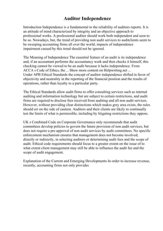 Auditor Independence
Introduction Independence is a fundamental to the reliability of auditors reports. It is
an attitude of mind characterized by integrity and an objective approach to
professional works. A professional auditor should work both independent and seen to
be so. Nowadays, but, the trend of providing non audit services to auditclients seem to
be sweeping accounting firms all over the world; impacts of independence
impairment caused by this trend should not be ignored.
The Meaning of Independence The essential feature of an audit is its independence
and, if an accountant performs the accountancy work and then checks it himself, this
checking cannot be viewed to be an audit because it lacks independence. From
ACCA s Code of Ethics, the ... Show more content on Helpwriting.net ...
Under APB Ethical Standards the concept of auditor independence shifted in favor of
objectivity and neutrality in the reporting of the financial position and the results of
operations, rather than loyalty to a particular party.
The Ethical Standards allow audit firms to offer consulting services such as internal
auditing and information technology but are subject to certain restrictions, and audit
firms are required to disclose fees received from auditing and all non audit services.
However, without providing clear distinctions which makes grey area exists, the rules
should err on the side of caution. Auditors and their clients are likely to continually
test the limits of what is permissible, including by litigating restrictions they oppose.
UK s Combined Code on Corporate Governance only recommends that audit
committees develop policies to govern the future provision of non audit services, but
does not require a pre approval of non audit services by audit committees. No specific
enforcement mechanism ensures that management does not become involved,
directly or indirectly, in selecting auditors or determining audit fees and the scope of
audit. Ethical code requirements should focus to a greater extent on the issue of to
what extent client management may still be able to influence the audit fee and the
scope of audit engagement.
Explanation of the Current and Emerging Developments In order to increase revenue,
recently, accounting firms not only provides
 