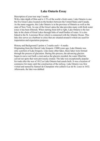 Lake Ontario Essay
Description of your tour stop 3 marks
With a lake depth of 86m and is 1.5% of the world s fresh water, Lake Ontario is one
the five Great Lakes located on the borders between the United States and Canada.
As the name suggests, this Lake Ontario is in the province of Ontario as well as the
state of New York. As one of the Great Lakes
, the lake provides many with fresh water
(once it has been filtered). When starting from left to right, Lake Ontario is the last
lake in the chain of Great Lakes through links of small bodies of water. It is also
linked to the St. Lawrence River which is connected with the Atlantic Ocean. This
lake also serves as a harbour to cities that are situated around it which are used for
importation and exportation purposes.
History and Background 3 points x 2 marks each = 6 marks
Originating from the Glacial Lake Iroquois 13000 years ago, Lake Ontario was
only a portion of Lake Iroquois. Like many other lakes, these lakes were formed
through the process of glaciation. During this process, the advancing glaciers
began to carve out Earth s crust and as the glaciers receded, the water filled the
carved out spots that were previously created. The lake was exceptionally popular
for trade after the war of 1812 as Lake Ontario had canals built. It was a location of
commerce for many until the construction of the railway. Lake Ontario was first
visited and named by Samuel de Champlain who called it Lac de St. Louis in 1632.
Afterwards, the lake was dubbed
 