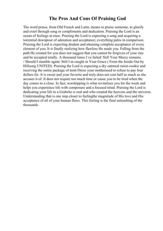 The Pros And Cons Of Praising God
The word praise, from Old French and Latin, means to praise someone, to glorify
and extol through song or compliments and dedication. Praising the Lord is an
ocean of feelings at once. Praising the Lord is expecting a song and acquiring a
torrential downpour of adoration and acceptance; everything pales in comparison.
Praising the Lord is expecting disdain and attaining complete acceptance of every
element of you. It is finally realizing how flawless He made you. Falling from the
path He created for you does not suggest that you cannot be forgiven of your sins
and be accepted totally. A thousand times I ve failed/ Still Your Mercy remains
/ Should I stumble again/ Still I m caught in Your Grace ( From the Inside Out by
Hillsong UNITED). Praising the Lord is expecting a dry oatmeal raisin cookie and
receiving the entire package of mint Oreos your motherused to refuse to pay four
dollars for. It is sweet and your favorite and truly does not cost half as much as she
accuses it of. It does not require too much time or cause you to be tired when the
day comes to a close. In fact, worshipping is what revitalizes you for the week and
helps you experience life with composure and a focused mind. Praising the Lord is
dedicating your life to a Godwho is real and who created the heavens and the universe.
Understanding that is one step closer to feelingthe magnitude of His love and His
acceptance of all of your human flaws. This feeling is the final unleashing of the
thousands
 