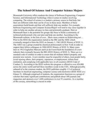 The School Of Science And Computer Science Majors
Monmouth University offers students the choice of Software Engineering, Computer
Science, and Informational Technology when it comes to studies involving
computing. The school of science is a student s primary source to find help, but
there are different clubs than can be of use in these areas. Members of these
associations build bonds and that will selflessly help one another. For example,
Software Engineering and Computer ScienceMajors will tend to stay close together in
order to help one another advance in class and potentially graduate. Here at
Monmouth there is the potential for groups like these to build a community of
technical professionals who can tutor and help one another. According to the
Monmouth website, in the lists of over... Show more content on Helpwriting.net ...
Prior to the IEEE the organization started as the IRE and the AIEE which
eventually merged to form the IEEE on January 1, 1963 (IEEE History of IEEE 1).
The AIEE was a group created by electrical professionals in New York in order to
support their fellow colleagues in 1884 (IEEE History of IEEE 2). Many years
later in 1912 Guglielmo Marconi and Lee de Forest built the foundation of a new
industry that eventually became the IRE (IEEE History of IEEE 2). There are is a
standard code of conduct in order to assure that all students behave properly and
promote new recruits. A new member must be respectful of others, treat people fairly,
avoid injuring others, their property, reputation, or employment, refrain from
retaliation, and complying with applicable laws in all countries (IEEE Code of
Conduct 2). According to the IEEE website this program is offered to over 426,000
across the entire world and half these members reside in the USA. Although possibly
unheard of to the common student, the IEEE publishes roughly 1/3 of technical
literature in electrical engineering, computer science and electronics (IEEE IEEE at a
Glance 2). Although comprised of students, the organization functions as a group of
scholars that make significant contributions and publish about 180 journals and
magazines and sponsors over 1,600 conferences in over 91 countries. As a member
of this society, networking is crucial in order
 