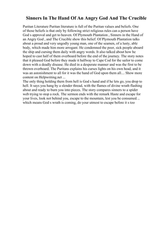 Sinners In The Hand Of An Angry God And The Crucible
Puritan Literature Puritan literature is full of the Puritan values and beliefs. One
of those beliefs is that only by following strict religious rules can a person have
God s approval and get to heaven. Of Plymouth Plantation , Sinners in the Hand of
an Angry God , and The Crucible show this belief. Of Plymouth Plantation talks
about a proud and very ungodly young man, one of the seamen, of a lusty, able
body, which made him more arrogant. He condemned the poor, sick people aboard
the ship and cursing them daily with angry words. It also talked about how he
hoped to cast half of them overboard before the end of the journey. The story notes
that it pleased God before they made it halfway to Cape Cod for the sailor to come
down with a deadly disease. He died in a desperate manner and was the first to be
thrown overboard. The Puritans explains his curses lights on his own head, and it
was an astonishment to all for it was the hand of God upon them all.... Show more
content on Helpwriting.net ...
The only thing holding them from hell is God s hand and if he lets go, you drop to
hell. It says you hang by a slender thread, with the flames of divine wrath flashing
about and ready to burn you into pieces. The story compares sinners to a spider
web trying to stop a rock. The sermon ends with the remark Haste and escape for
your lives, look not behind you, escape to the mountain, lest you be consumed. ,
which means God s wrath is coming, do your utmost to escape before it s too
 
