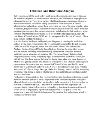 Television And Behavioral Analysis
Television is one of the most widely used forms of communication today; it is used
for broadcast purposes on entertainment, education, and information to people from
all around the world. There are a number of different genres a person can choose to
watch on television, all without taking a step out of their front door. Criminal
televisionshows classify as one of these genres and are one of the most popular. Most
of the time, the production of a criminal television show is where an author examines
an actual past crimeand then uses re enactments to help draw in their audience; some
common ones that are usually heard of, in the United States specifically, are CSI,
Law Order, Criminal Minds, NCIS, etc. As incorporated in the title, Criminal... Show
more content on Helpwriting.net ...
It is said that the harshness and brutality of this genre is crossing the borderline
and not giving exact reenactments like it s supposedly assumed to. In fact, Georgia
Hakin, in Artifice Magazine, states that, The leader of the FBI s Behavioural
Analysis Unit on Criminal Minds, Jason Gideon, departed the show after season
two for reasons revolving around familiarity of these dark scenarios, a stance
written to appear almost as art imitating life . This actor, Mandy Patinkin, had
complete access to seeing everything layed out before even put behind screen, but
still felt that this show was too dark and he should have taken into more thought on
what he was getting himself into. Instances arising out of this situation were negative
comments on the content that was showed in Criminal Minds specifically; some
people saw it as too harsh and even sick. A few of the substances that these remarks
were made off of were things like rape, abduction, hostage, torture, and the murdering
of victims. The debate at hand is whether or not this material is civilized enough for
watchers to access.
Furthermore, it is pointed out that viewing violence and then later performing violent
behavior has been proven to have a high correlation. In order for people to acquire
a knowledge of aggressive behavior, they have to be exposed to it first. According to
Steven F. Messner on JSTOR, ...residents in communities with high levels of
exposure to television violence might be less likely than those in communities with
lowers levels of exposure to report criminal incidents to the police. From past
researches, it was said that this is because of the possible fear and mistrust which is
connected with television
 