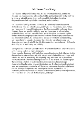 Mr House Case Study
Mr. House is a 55 year old white male. He has never been married, and has no
children. Mr. House was in a relationship, but his girlfriend recently broke it off but
he began to take pills again. In his professional life he is a board certified
diagnostician specializing in infectious disease and nephrology.
Mr. House talks openly about his childhood. He is the only child of John and
Blythe House. John is a retired marine, and Blythe is a stay at home mom. When
Mr. House was 12 years old he discovered that John was not his biological father.
He never found out who his real father was. Mr. House said he often rebelled
against his father, and as a result his father would discipline him by making him
take ice baths and sleeping outside. He said his father was both physically abusive
and emotionally distant. He also described his dad as both harsh and demanding.
Mr. House believes his dad s abuse may have been his way of expressing his
frustration over his wife s infidelity. Mr. House describes his mother very differently,
describing her as both loving and enabling.
Throughout his adolescent years Mr. House described himself as a loner. He said his
... Show more content on Helpwriting.net ...
House was also diagnosed with borderline personality disorder. Individuals with this
disorder have a pattern of unpredictable interpersonal relationships, self image, and
affects, and marked impulsivity that begins by early adulthood and is present in a
variety of contexts. Individuals must possess five of the criteria. Mr. House displays
the following; a pattern of unstable and intense interpersonal relationships
characterized by alternating between idealization and devaluation, impulsivity in at
least two areas that are potentially self damaging, recurrent self mutilating behavior,
chronic feelings of emptiness, and inappropriate intense anger (APA, 2013).
Histrionic personality disorder can also be characterized by rapidly shifting emotions,
but does it does not have self destructiveness, and angry
 