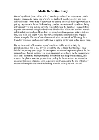 Media Reflective Essay
One of my clients (let s call her Alicia) has always delayed her responses to media
inquires or requests. In my line of work, we deal with monthly,weekly and even
daily deadlines, so this type of behaviour has clearly costed us many opportunities in
getting exposures in the media.I used any possible means to reach my clients, being
extra proactive while making sure she responds before the deadline. I suggested my
superior to mention it to regional office as this situation affects our business as their
public relationsconsultant. If we don t get enough media exposures as targetted, we
may lose them as a client. Alicia has started to respond the inquries and requests
almost promptly. The use of casual communication mean such as Whatsapp for a
friendlier reminder has been more effective in getting her to work as fast as our pace.
During the month of Ramadan, one of our clients held a social activity by
providing dinner box to taxi drivers around the city to break their fasting. I have
briefed our photographer to get the exact poses we needed to produce photos for the
press release. Turned out the event wasn t prepared accordingly by the management
staff and I trusted the photographer too much that I didn t supervise directly, and
resulted the photos were not press release quality. In the meantime, we needed to
distribute the press release as soon as possible as it was nearing the end of the holy
month and everyone has started to be busy with the holiday as well. Re took
 