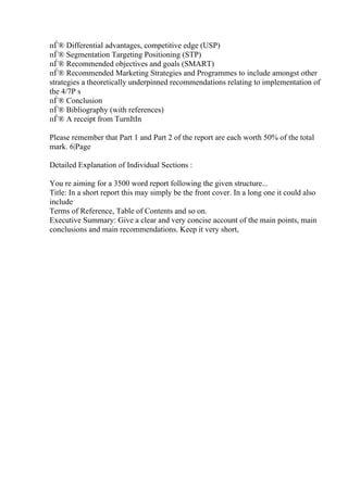 пЃ® Differential advantages, competitive edge (USP)
пЃ® Segmentation Targeting Positioning (STP)
пЃ® Recommended objectives and goals (SMART)
пЃ® Recommended Marketing Strategies and Programmes to include amongst other
strategies a theoretically underpinned recommendations relating to implementation of
the 4/7P s
пЃ® Conclusion
пЃ® Bibliography (with references)
пЃ® A receipt from TurnItIn
Please remember that Part 1 and Part 2 of the report are each worth 50% of the total
mark. 6|Page
Detailed Explanation of Individual Sections :
You re aiming for a 3500 word report following the given structure...
Title: In a short report this may simply be the front cover. In a long one it could also
include
Terms of Reference, Table of Contents and so on.
Executive Summary: Give a clear and very concise account of the main points, main
conclusions and main recommendations. Keep it very short,
 