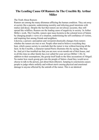 The Leading Cause Of Rumors In The Crucible By Arthur
Miller
The Truth About Rumors
Rumors are among the many dilemmas afflicting the human condition. They eat away
at society like a parasite, undermining morality and infecting good intentions with
malice and decay. Despite the fact that rumors are not always accurate, they still
spread like wildfires. Rumors are the leading cause of negativity in society. In Arthur
Miller s work, The Crucible, rumors spur mass hysteria in the colonial town of Salem
by changing people s views of a situation, undermining the self confidence of victims,
and inspiring fear among friends and neighbors.
Likewise, a person s perception and viewpoint drastically changes from rumors
whether the rumors are true or not. People often tend to believe everything they
hear, which causes society to conclude that the rumor is true without knowing all the
facts. In the Crucible, a character named Parris illustrates this by saying, She may
be. And yet it has troubled me that you are now seven month out of their house, and
in all this time no other family has ever called for your service (Miller 1 26). In
addition to their assumptions, the gossip itself leads to the false accusations of Abigail.
No matter how much gossip gets into the people of Salem s head they would never
choose to talk to the person, just about them (Decter). Jumping to conclusions causes
people to judge others unfairly and without merit causing physical and emotional
damage to anyone affected by the untruth of the rumor. This is an identical
 