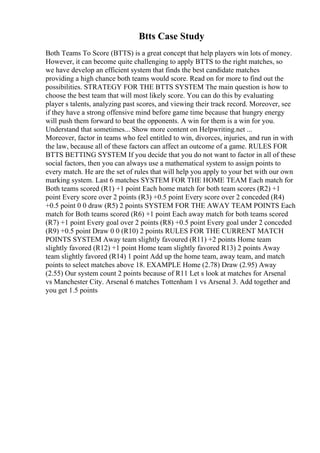 Btts Case Study
Both Teams To Score (BTTS) is a great concept that help players win lots of money.
However, it can become quite challenging to apply BTTS to the right matches, so
we have develop an efficient system that finds the best candidate matches
providing a high chance both teams would score. Read on for more to find out the
possibilities. STRATEGY FOR THE BTTS SYSTEM The main question is how to
choose the best team that will most likely score. You can do this by evaluating
player s talents, analyzing past scores, and viewing their track record. Moreover, see
if they have a strong offensive mind before game time because that hungry energy
will push them forward to beat the opponents. A win for them is a win for you.
Understand that sometimes... Show more content on Helpwriting.net ...
Moreover, factor in teams who feel entitled to win, divorces, injuries, and run in with
the law, because all of these factors can affect an outcome of a game. RULES FOR
BTTS BETTING SYSTEM If you decide that you do not want to factor in all of these
social factors, then you can always use a mathematical system to assign points to
every match. He are the set of rules that will help you apply to your bet with our own
marking system. Last 6 matches SYSTEM FOR THE HOME TEAM Each match for
Both teams scored (R1) +1 point Each home match for both team scores (R2) +1
point Every score over 2 points (R3) +0.5 point Every score over 2 conceded (R4)
+0.5 point 0 0 draw (R5) 2 points SYSTEM FOR THE AWAY TEAM POINTS Each
match for Both teams scored (R6) +1 point Each away match for both teams scored
(R7) +1 point Every goal over 2 points (R8) +0.5 point Every goal under 2 conceded
(R9) +0.5 point Draw 0 0 (R10) 2 points RULES FOR THE CURRENT MATCH
POINTS SYSTEM Away team slightly favoured (R11) +2 points Home team
slightly favored (R12) +1 point Home team slightly favored R13) 2 points Away
team slightly favored (R14) 1 point Add up the home team, away team, and match
points to select matches above 18. EXAMPLE Home (2.78) Draw (2.95) Away
(2.55) Our system count 2 points because of R11 Let s look at matches for Arsenal
vs Manchester City. Arsenal 6 matches Tottenham 1 vs Arsenal 3. Add together and
you get 1.5 points
 