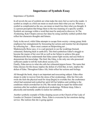 Importance of Symbols Essay
Importance of Symbols
In all novels the use of symbols are what make the story feel so real to the reader. A
symbol as simple as a bird can mean so much more then what you see. Whereas a
symbol as complicated as the sea, can mean so much less then what you thought. It
is a person perception that brings them to the true meaning of a specific symbol.
Symbols are message within a word that must be analyzed to discover. In The
Awakening, Kate Chopin conveys her ideas by using carefully crafted symbols that
reflect her characters thoughts and futures.
Early in the novel, while Edna attempts to escape from society s strong grasp, birds
emphasize her entanglement by forecasting her actions and monitor her development
by reflecting her ... Show more content on Helpwriting.net ...
Mademoiselle Reisz says, it is a sad spectacle to see the weaklings bruised,
exhausted, fluttering back to earth (83). This bird symbolizes Edna?s struggle to
become the master of her own life as well as her failure to achieve this goal.
Mademoiselle Reisz understands that Edna cannot fight society and uses birds to
demonstrate this knowledge. The bird, like Edna, is the only one who possessed
sufficient candor to tell the truth about society (23).
Finally, Edna moves to what she calls her exhausted pigeon house. The name that
Edna chooses for this house implies the defeat of a bird that, in turn, implies the
defeat of Edna. Throughout Edna s life, birds reflect her actions and feelings.
All through the book, sleep is an important and reoccurring subject. Edna often
sleeps in order to recover from the stress of her awakenings. After her first solo
swim she feels the physical need for sleep [begin] to overtake her; the exuberance
which had sustained and exalted her spirit left her helpless and yielding to the
conditions which crowded her in (34). She needs sleep to repair her disheveled
emotions after her aesthetic and physical awakenings. Without sleep, Edna is
physically and mentally unable to realize her ambitions.
Another symbolic example of Edna sleeping occurs at the Church of Our Lady of
Lourdes in Cheniere Caminada. There, Edna is overcome by her emotions during
service. She realizes that she is going against
 