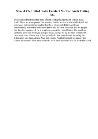 Should The United States Conduct Nuclear Bomb Testing
At...
Do you think that the united states should conduct nuclear bomb tests at Bikini
Atoll? There are some people that wants to test the nuclear bomb at bikini atoll and
some does not want to test nuclear bombs at bikini atoll.Bikini Atoll was
unnecessarily bombed by the United States and the land, the ocean and the people
had their lives destroyed. So it is with or against the United States. The land from
the bikini atoll was destroyed. Not just bikini atoll go hit by the blast of the bomb
there were other islands near it that go hit by it. And those islands including the
Bikini atoll was Bikini, Eneu, Nam and Endrik. And the blast did not destroy the
islands but some of them have radiations on it. Luckily no one was on the Bikini Atoll
 