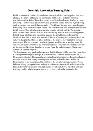 Neolithic Revolution Turning Points
Political, economic, and social conditions have often led to turning points that have
changed the course of history for nations and peoples. For instance, neolithic
revolution and the fall of Rome has greatly contributed to changes that has occurred
in history. The Neolithic Revolution was a great shift from a nomadic style of living
such as hunting into a settled down society. The idea of farming was created making
the society s life more structured. In the 15th and 16th centuries, the renaissance came
to full power. This introduced a newer and broader outlook on life. The society s
view became more secular. This became the turning point in history, causing people
to look more into logic and reasoning, causing the enlightenment. Before the
Neolithic Revolution, there was nomadic lifestyle of hunting and gathering food for
survival. People stayed in one place as long as the sources they needed to survive
was present. If sources weren t available, people would move to another place for
survival. Therefore, there was no permanent or final settlement.Due to the discovery
of farming, the Neolithic Revolution began. Once the techniques of... Show more
content on Helpwriting.net ...
The Renaissance was a cultural movement that first began in Florence, Italy, and then
it later spread throughout Europe. It started around 1350 and ended around 1600.
Renaissance structured the educational and cultural advancements. Education became
more on science than simply learning what ancient authorities said. Before the
Renaissance, in the middle age, the outlook of the society was very narrow. People
believed highly on superstitions and myths rather than on the truth and the scientific
facts. Education was usually centered around the Church. It was based on Biblical
teachings and its whole purpose was to get people ready to be leaders in the
 