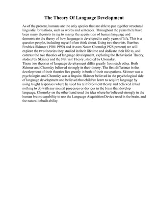 The Theory Of Language Development
As of the present, humans are the only species that are able to put together structural
linguistic formations, such as words and sentences. Throughout the years there have
been many theorists trying to master the acquisition of human language and
demonstrate the theory of how language is developed in early years of life. This is a
question people, including myself often think about. Using two theorists, Burrhus
Fredrick Skinner (1904 1990) and Avram Noam Chomsky(1928 present) we will
explore the two theories they studied in their lifetime and dedicate their life to, and
contrast the two theories of language development, exploring the Behaviorist Theory,
studied by Skinner and the Nativist Theory, studied by Chomsky.
These two theories of language development differ greatly from each other. Both
Skinner and Chomsky believed strongly in their theory. The first difference in the
development of their theories lies greatly in both of their occupations. Skinner was a
psychologist and Chomsky was a linguist. Skinner believed in the psychological side
of language development and believed that children learn to acquire language by
using taught responses where he used his reinforcement theory and believed it had
nothing to do with any mental processes or devices in the brain that develop
language. Chomsky on the other hand used the idea where he believed strongly in the
human brains capability to use the Language Acquisition Device used in the brain, and
the natural inbuilt ability
 