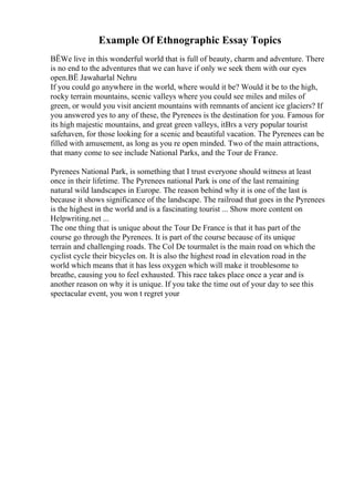 Example Of Ethnographic Essay Topics
ВЁWe live in this wonderful world that is full of beauty, charm and adventure. There
is no end to the adventures that we can have if only we seek them with our eyes
open.ВЁ Jawaharlal Nehru
If you could go anywhere in the world, where would it be? Would it be to the high,
rocky terrain mountains, scenic valleys where you could see miles and miles of
green, or would you visit ancient mountains with remnants of ancient ice glaciers? If
you answered yes to any of these, the Pyrenees is the destination for you. Famous for
its high majestic mountains, and great green valleys, itВґs a very popular tourist
safehaven, for those looking for a scenic and beautiful vacation. The Pyrenees can be
filled with amusement, as long as you re open minded. Two of the main attractions,
that many come to see include National Parks, and the Tour de France.
Pyrenees National Park, is something that I trust everyone should witness at least
once in their lifetime. The Pyrenees national Park is one of the last remaining
natural wild landscapes in Europe. The reason behind why it is one of the last is
because it shows significance of the landscape. The railroad that goes in the Pyrenees
is the highest in the world and is a fascinating tourist ... Show more content on
Helpwriting.net ...
The one thing that is unique about the Tour De France is that it has part of the
course go through the Pyrenees. It is part of the course because of its unique
terrain and challenging roads. The Col De tourmalet is the main road on which the
cyclist cycle their bicycles on. It is also the highest road in elevation road in the
world which means that it has less oxygen which will make it troublesome to
breathe, causing you to feel exhausted. This race takes place once a year and is
another reason on why it is unique. If you take the time out of your day to see this
spectacular event, you won t regret your
 