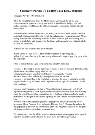 Chaucer s Parody To Courtly Love Essay example
Chaucer s Parody To Courtly Love
After the Knight tells his story, the Miller insists very rudely to tell his tale.
Chaucer uses the aspect of courtly love which is found in the Knights tale and
makes a parody of it; He uses the Miller?s character to mock the Knights idea of
courtly love.
Miller describes the heroine of his story Alison, as a wife of an older man and also
an infidel. She?s compared to a ?wezele? sly and cunning. The description of Alison
clearly indicates that she is very different from an innocent girl from courtly love
stories instead she?s well aware of her husbands jealousy and wears elaborate cloths
to show off her beauty.
?Of col blak silk, withinne and eek withoute?
Alison shows off that she?s ... Show more content on Helpwriting.net ...
Miller firstly describes Nicholas as a young scholar who stays as a paying guest with
the carpenter,
?And al above ther lay a gay sautrie,?he mad a nightes melodie?
Nicholas is described to have a decorated room, he is a lively man and depends on his
friends as he cant afford to pay all of his rent.
Chaucer continuously uses the word ?hende? when ever he refers to
Nicholas this word would usually mean gentle but as we see that
Nicholas is not described to be courteous or gracious the word is ironically used to
suggest that he is sly and opportunist. Again there is no sign of a hero from courtly
love romances.
Nicholas openly expresses his lust to Alison ?love me al atones, or I wol dyen?.
Again reflecting back to the Knights tale in which the lovers stay calm and modestly
await the time till when they can get their love. But here Miller completely mocks
that idea of the Knight and so makes a parody out of it. Alison who at first refuses to
kiss
Nicholas then within seconds agrees to sleeping with him, Nicholas very easily
persuades Alison ?spak so faire, and profred him so faste,? Chaucer shows how the
miller parody?s this with the courtly love tale of the Knight as Emily in the Knights
tale is extremely innocent about matters of love.
The second lover that the Miller introduces is Absolon who is suppose to be a parish
clerk but has extraordinary talents. He takes more care of his appearance
 