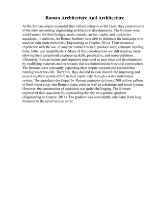 Roman Architecture And Architecture
As the Roman empire expanded their infrastructure over the years, they created some
of the most astounding engineering architectural developments. The Romans were
world known for their bridges, roads, tunnels, arches, vaults, and impressive
aqueducts. In addition, the Roman builders were able to dominate the landscape with
massive man made monoliths (Engineering an Empire, 2014). Their extensive
experience with the use of concrete enabled them to produce some elaborate meeting
halls, baths, and amphitheaters. Many of their constructions are still standing today
showing their exceptional engineering skills, practicality, and resourcefulness.
Ultimately, Roman leaders and engineers improved on past ideas and developments
by modifying materials and techniques that revolutionized architectural construction.
The Romans were constantly expanding their empire outward and realized that
running water was life. Therefore, they decided to look inward into improving and
preserving their quality of life in their capital city through a water distribution
system. The aqueducts developed by Roman engineers delivered 200 million gallons
of fresh water a day into Rome s major cities as well as a drainage and sewer system.
However, the construction of aqueducts was quite challenging. The Romans
engineered their aqueducts by approaching the city on a gradual gradient
(Engineering an Empire, 2014). The gradient was consistently calculated from long
distances to the actual source in the
 