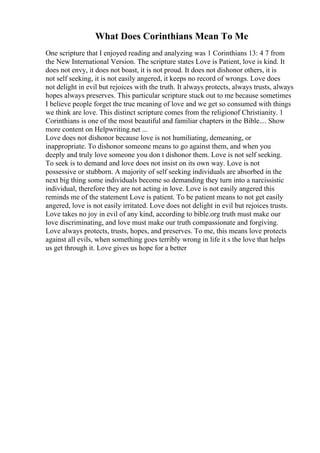 What Does Corinthians Mean To Me
One scripture that I enjoyed reading and analyzing was 1 Corinthians 13: 4 7 from
the New International Version. The scripture states Love is Patient, love is kind. It
does not envy, it does not boast, it is not proud. It does not dishonor others, it is
not self seeking, it is not easily angered, it keeps no record of wrongs. Love does
not delight in evil but rejoices with the truth. It always protects, always trusts, always
hopes always preserves. This particular scripture stuck out to me because sometimes
I believe people forget the true meaning of love and we get so consumed with things
we think are love. This distinct scripture comes from the religionof Christianity. 1
Corinthians is one of the most beautiful and familiar chapters in the Bible.... Show
more content on Helpwriting.net ...
Love does not dishonor because love is not humiliating, demeaning, or
inappropriate. To dishonor someone means to go against them, and when you
deeply and truly love someone you don t dishonor them. Love is not self seeking.
To seek is to demand and love does not insist on its own way. Love is not
possessive or stubborn. A majority of self seeking individuals are absorbed in the
next big thing some individuals become so demanding they turn into a narcissistic
individual, therefore they are not acting in love. Love is not easily angered this
reminds me of the statement Love is patient. To be patient means to not get easily
angered, love is not easily irritated. Love does not delight in evil but rejoices trusts.
Love takes no joy in evil of any kind, according to bible.org truth must make our
love discriminating, and love must make our truth compassionate and forgiving.
Love always protects, trusts, hopes, and preserves. To me, this means love protects
against all evils, when something goes terribly wrong in life it s the love that helps
us get through it. Love gives us hope for a better
 