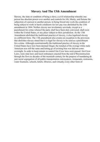 Slavery And The 13th Amendment
Slavery, the state or condition of being a slave; a civil relationship whereby one
person has absolute power over another and controls his life, liberty, and fortune the
subjection of a person to another person, in being forced into work the condition of
being subject to work in harsh conditions for low pay was abolished by the 13th
amendment in 1864. Neither slavery nor involuntary servitude, except as a
punishment for crime whereof the party shall have been duly convicted, shall exist
within the United States, or any place subject to their jurisdiction. As the 13th
Amendment abolished the traditional practice of slavery, it also legalized slavery
in a different form. The 13th amendment also creates an exception to the provision
that abolishes slavery stated that it is legal for slavery to be used as a punishment
for a crime. Although constitutionally the traditional practice of slavery in the
United States have now been deemed illegal, the mindset of the average white male
American was still the same and letting go of existing bias was did not come
overnight. In order to keep remain in control Jim Crow laws were passed. Jim Crow
Laws, were state laws and local ordinances enacted from the end of Reconstruction
through the first six decades of the twentieth century for the purpose of mandating de
jure racial segregation of all public transportation conveyances, restaurants, restrooms,
water fountains, schools, hotels, libraries, and virtually every other form of
 