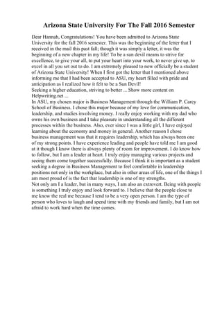 Arizona State University For The Fall 2016 Semester
Dear Hannah, Congratulations! You have been admitted to Arizona State
University for the fall 2016 semester. This was the beginning of the letter that I
received in the mail this past fall; though it was simply a letter, it was the
beginning of a new chapter in my life! To be a sun devil means to strive for
excellence, to give your all, to put your heart into your work, to never give up, to
excel in all you set out to do. I am extremely pleased to now officially be a student
of Arizona State University! When I first got the letter that I mentioned above
informing me that I had been accepted to ASU, my heart filled with pride and
anticipation as I realized how it felt to be a Sun Devil!
Seeking a higher education, striving to better ... Show more content on
Helpwriting.net ...
In ASU, my chosen major is Business Management through the William P. Carey
School of Business. I chose this major because of my love for communication,
leadership, and studies involving money. I really enjoy working with my dad who
owns his own business and I take pleasure in understanding all the different
processes within the business. Also, ever since I was a little girl, I have enjoyed
learning about the economy and money in general. Another reason I chose
business management was that it requires leadership, which has always been one
of my strong points. I have experience leading and people have told me I am good
at it though I know there is always plenty of room for improvement. I do know how
to follow, but I am a leader at heart. I truly enjoy managing various projects and
seeing them come together successfully. Because I think it is important as a student
seeking a degree in Business Management to feel comfortable in leadership
positions not only in the workplace, but also in other areas of life, one of the things I
am most proud of is the fact that leadership is one of my strengths.
Not only am I a leader, but in many ways, I am also an extrovert. Being with people
is something I truly enjoy and look forward to. I believe that the people close to
me know the real me because I tend to be a very open person. I am the type of
person who loves to laugh and spend time with my friends and family, but I am not
afraid to work hard when the time comes.
 