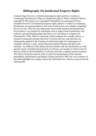 Bibliography On Intellectual Property Rights
Contents Page Overview of intellectual property rights and how it relates to
Computing3 Introduction3 What are Intellectual rights?3 What is Patent?4 What is
copyright?4 Why patent over copyright5 Patentability for and against5 Work
arounds6 Overview of intellectual property rights and how it relates to Computing
Introduction An ongoing debate is rife in the world of law as to whether computing
has its own law. However this debate had risen to both national and international
levels before it was quelled by individuals such as Judge Frank Easterbrook, who
stated in a ground breaking paper that there is no such thing as computer law
(Easterbrook, 1996). What is commonly called computer law actually refers to a
myriad of connected concepts that exist in current case law, and said laws are
subsequently applied to the claiming of intellectual rights for technologies of
computer software, e mail, security theorems and the Internet and other such
networks. An offshoot of this debate has been further calls for clarification as to the
specific nature of intellectual protection of software, an example of which is the EU
directive draft on the Patentability of software and other computer based inventions.
The draft is being discussed in order to unify the interpretation of the national
patentability requirements and despite it being rejected in 2005, the very existence of
this draft highlights the complex nature that enshrouds how software is perceived and
subsequently
 