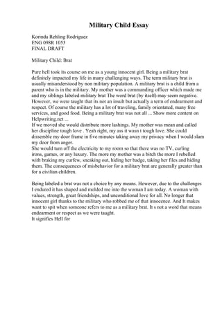 Military Child Essay
Korinda Rehling Rodriguez
ENG 098R 1053
FINAL DRAFT
Military Child: Brat
Pure hell took its course on me as a young innocent girl. Being a military brat
definitely impacted my life in many challenging ways. The term military brat is
usually misunderstood by non military population. A military brat is a child from a
parent who is in the military. My mother was a commanding officer which made me
and my siblings labeled military brat The word brat (by itself) may seem negative.
However, we were taught that its not an insult but actually a term of endearment and
respect. Of course the military has a lot of traveling, family orientated, many free
services, and good food. Being a military brat was not all ... Show more content on
Helpwriting.net ...
If we moved she would distribute more lashings. My mother was mean and called
her discipline tough love . Yeah right, my ass it wasn t tough love. She could
dissemble my door frame in five minutes taking away my privacy when I would slam
my door from anger.
She would turn off the electricity to my room so that there was no TV, curling
irons, games, or any luxury. The more my mother was a bitch the more I rebelled
with braking my curfew, sneaking out, hiding her badge, taking her files and hiding
them. The consequences of misbehavior for a military brat are generally greater than
for a civilian children.
Being labeled a brat was not a choice by any means. However, due to the challenges
I endured it has shaped and molded me into the woman I am today. A woman with
values, strength, great friendships, and unconditional love for all. No longer that
innocent girl thanks to the military who robbed me of that innocence. And It makes
want to spit when someone refers to me as a military brat. It s not a word that means
endearment or respect as we were taught.
It signifies Hell for
 