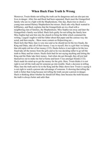 When Huck Finn Truth Is Wrong
Moreover, Twain thinks not telling the truth can be dangerous and can also put one
lives in danger. After Jim and Huck had been separated, Huck meet the Grangerford
family who are in a fight with the Shepherdsons. One day, Buck tries to shoot a
young man named Harney Shepherdson but misses. Huck asks why Buck wanted to
killHarney, and Buck explains that the Grangerfords are in a feud with a
neighboring clan of families, the Shepherdsons. Miss Sophia run away and later the
Grangerford s family was killed. Huck feels guilty for not telling the family how
Miss Sophia had sent him into the church to bring the bible which contained the
writing. I juged l ought to told her father about that paper and the curious way she
acted, and then maybe... Show more content on Helpwriting.net ...
Huck feels that Mary Jane is very nice and so he should not let the two frauds, the
King and Duke, take all of their money. I say to myself, this is a girl that i m letting
that old reptle rob her of her money (132). Hucks believe it not right to let the two
fraud take all the money from the girls and so he was deciding rather to go tell the
truth to Mary and her sisters. Hucks feels bad for not saying anything and letting the
King and the Duke take their money. And when she got through, they all jest laid
themselves out to make me feel at home and know I was amongst friends (132).
Huck made his mind up to get the money for the girls. Here, Twain thinks it is not
right to not tell the truth and let someone go into trouble. Huck s decision in telling
Mary Jane the truth and to lie to the King and the Duke shows how Twain is saying it
is not right to watch a person take advantage of someone. It showing that telling the
truth is better than lying because not telling the truth can put a person in danger.
Huck is thinking about whether he should tell Mary Jane because the truth because
the truth is always better and safer than
 
