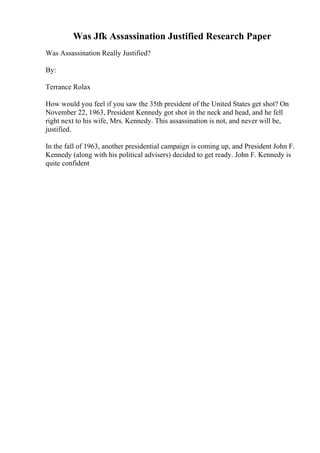 Was Jfk Assassination Justified Research Paper
Was Assassination Really Justified?
By:
Terrance Rolax
How would you feel if you saw the 35th president of the United States get shot? On
November 22, 1963, President Kennedy got shot in the neck and head, and he fell
right next to his wife, Mrs. Kennedy. This assassination is not, and never will be,
justified.
In the fall of 1963, another presidential campaign is coming up, and President John F.
Kennedy (along with his political advisers) decided to get ready. John F. Kennedy is
quite confident
 