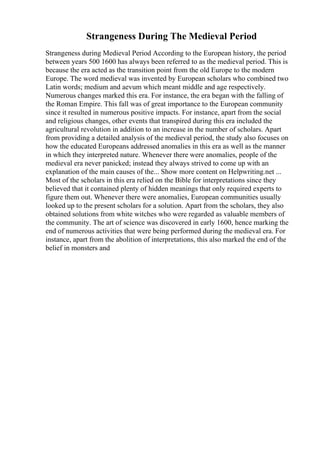 Strangeness During The Medieval Period
Strangeness during Medieval Period According to the European history, the period
between years 500 1600 has always been referred to as the medieval period. This is
because the era acted as the transition point from the old Europe to the modern
Europe. The word medieval was invented by European scholars who combined two
Latin words; medium and aevum which meant middle and age respectively.
Numerous changes marked this era. For instance, the era began with the falling of
the Roman Empire. This fall was of great importance to the European community
since it resulted in numerous positive impacts. For instance, apart from the social
and religious changes, other events that transpired during this era included the
agricultural revolution in addition to an increase in the number of scholars. Apart
from providing a detailed analysis of the medieval period, the study also focuses on
how the educated Europeans addressed anomalies in this era as well as the manner
in which they interpreted nature. Whenever there were anomalies, people of the
medieval era never panicked; instead they always strived to come up with an
explanation of the main causes of the... Show more content on Helpwriting.net ...
Most of the scholars in this era relied on the Bible for interpretations since they
believed that it contained plenty of hidden meanings that only required experts to
figure them out. Whenever there were anomalies, European communities usually
looked up to the present scholars for a solution. Apart from the scholars, they also
obtained solutions from white witches who were regarded as valuable members of
the community. The art of science was discovered in early 1600, hence marking the
end of numerous activities that were being performed during the medieval era. For
instance, apart from the abolition of interpretations, this also marked the end of the
belief in monsters and
 