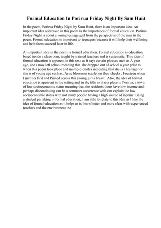 Formal Education In Porirua Friday Night By Sam Hunt
In the poem, Porirua Friday Night by Sam Hunt, there is an important idea. An
important idea addressed in this poem is the importance of formal education. Porirua
Friday Night is about a young teenage girl from the perspective of the man in the
poem. Formal education is important to teenagers because it will help their wellbeing
and help them succeed later in life.
An important idea in the poem is formal education. Formal education is education
based inside a classroom, taught by trained teachers and is systematic. This idea of
formal education is apparent in this text as it says certain phrases such as A year
ago, she s now left school meaning that she dropped out of school a year prior to
when this poem took place and multiple quotes indicating that she is a teenager or
she is of young age such as; Acne blossoms scarlet on their cheeks , Fourteen when
I met her first and Pinned across this young girl s breast . Also, the idea of formal
education is apparent in the setting and in the title as it sets place in Porirua, a town
of low socioeconomic status meaning that the residents there have low income and
perhaps discontinuing can be a common occurrence with can explain the low
socioeconomic status with not many people having a high source of income. Being
a student partaking in formal education, I am able to relate to this idea as I like the
idea of formal education as it helps us to learn better and more clear with experienced
teachers and the environment the
 