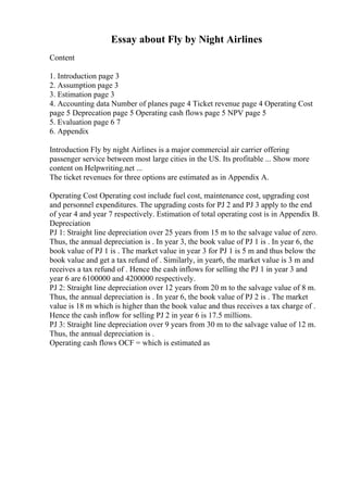 Essay about Fly by Night Airlines
Content
1. Introduction page 3
2. Assumption page 3
3. Estimation page 3
4. Accounting data Number of planes page 4 Ticket revenue page 4 Operating Cost
page 5 Deprecation page 5 Operating cash flows page 5 NPV page 5
5. Evaluation page 6 7
6. Appendix
Introduction Fly by night Airlines is a major commercial air carrier offering
passenger service between most large cities in the US. Its profitable ... Show more
content on Helpwriting.net ...
The ticket revenues for three options are estimated as in Appendix A.
Operating Cost Operating cost include fuel cost, maintenance cost, upgrading cost
and personnel expenditures. The upgrading costs for PJ 2 and PJ 3 apply to the end
of year 4 and year 7 respectively. Estimation of total operating cost is in Appendix B.
Depreciation
PJ 1: Straight line depreciation over 25 years from 15 m to the salvage value of zero.
Thus, the annual depreciation is . In year 3, the book value of PJ 1 is . In year 6, the
book value of PJ 1 is . The market value in year 3 for PJ 1 is 5 m and thus below the
book value and get a tax refund of . Similarly, in year6, the market value is 3 m and
receives a tax refund of . Hence the cash inflows for selling the PJ 1 in year 3 and
year 6 are 6100000 and 4200000 respectively.
PJ 2: Straight line depreciation over 12 years from 20 m to the salvage value of 8 m.
Thus, the annual depreciation is . In year 6, the book value of PJ 2 is . The market
value is 18 m which is higher than the book value and thus receives a tax charge of .
Hence the cash inflow for selling PJ 2 in year 6 is 17.5 millions.
PJ 3: Straight line depreciation over 9 years from 30 m to the salvage value of 12 m.
Thus, the annual depreciation is .
Operating cash flows OCF = which is estimated as
 
