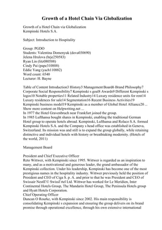 Growth of a Hotel Chain Via Globalization
Growth of a Hotel Chain via Globalization
Kempinski Hotels S.A.
Subject: Introduction to Hospitality
Group: PGDO
Students: Valentina Domenyuk (dova030690)
Jelena Hrulova (hrje250583)
Ryan Lin (litz080588)
Cindy Pai (pape310888)
Eddie Yang (yach110882)
Word count: 6540
Lecturer: H. Bayne
Table of Content Introduction3 History3 Management Board6 Brand Philosophy7
Corporate Social Responsibility7 Kempinski s goal8 Awards9 Different Kempinski s
logos10 Notable properties11 Related Industry14 Luxury residence units for rent14
Luxury residences for sale14 Segmentation16 Recent Business Activities19
Kempinski business model19 Kempinski as a member of Global Hotel Alliance20 ...
Show more content on Helpwriting.net ...
In 1977 the Hotel Gravenbruch near Frankfurt joined the group.
In 1985 Lufthansa bought shares in Kempinski, enabling the traditional German
Hotel group to operate hotels abroad. Kempinski, Lufthansa and Rolaco S.A. formed
Kempinski Hotels S.A. and the Company s head office was established in Geneva,
Switzerland. Its mission was and still is to expand the group globally, while retaining
distinctive and individual hotels with history or breathtaking modernity. (Hotels of
the world, 2011)
Management Board
President and Chief Executive Officer
Reto Wittwer, with Kempinski since 1995. Wittwer is regarded as an inspiration to
many, and as a motivational and generous leader, the grand ambassador of the
Kempinski collection. Under his leadership, Kempinski has become one of the most
prestigious names in the hospitality industry. Wittwer previously held the position of
President and CEO of Ciga S. p. A. and prior to that he was President and CEO of
Swissair NestlГ© SwissГґtel Ltd. Wittwer has worked for Le Meridien, Inter
Continental Hotels Group, The Mandarin Hotel Group, The Peninsula Hotels group
and Hyatt Hotels Corporation.
Chief Operating Officer
Duncan O Rourke, with Kempinski since 2002. His main responsibility is
consolidating Kempinski s expansion and ensuring the group delivers on its brand
promise through operational excellence, through his own extensive international
 