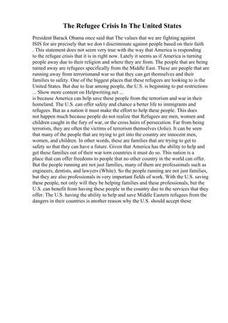 The Refugee Crisis In The United States
President Barack Obama once said that The values that we are fighting against
ISIS for are precisely that we don t discriminate against people based on their faith
. This statement does not seem very true with the way that America is responding
to the refugee crisis that it is in right now. Lately it seems as if America is turning
people away due to their religion and where they are from. The people that are being
turned away are refugees specifically from the Middle East. These are people that are
running away from terrorismand war so that they can get themselves and their
families to safety. One of the biggest places that these refugees are looking to is the
United States. But due to fear among people, the U.S. is beginning to put restrictions
... Show more content on Helpwriting.net ...
is because America can help save these people from the terrorism and war in their
homeland. The U.S. can offer safety and chance a better life to immigrants and
refugees. But as a nation it must make the effort to help these people. This does
not happen much because people do not realize that Refugees are men, women and
children caught in the fury of war, or the cross hairs of persecution. Far from being
terrorists, they are often the victims of terrorism themselves (Jolie). It can be seen
that many of the people that are trying to get into the country are innocent men,
women, and children. In other words, these are families that are trying to get to
safety so that they can have a future. Given that America has the ability to help and
get these families out of their war torn countries it must do so. This nation is a
place that can offer freedoms to people that no other country in the world can offer.
But the people running are not just families, many of them are professionals such as
engineers, dentists, and lawyers (White). So the people running are not just families,
but they are also professionals in very important fields of work. With the U.S. saving
these people, not only will they be helping families and these professionals, but the
U.S. can benefit from having these people in the country due to the services that they
offer. The U.S. having the ability to help and save Middle Eastern refugees from the
dangers in their countries is another reason why the U.S. should accept these
 