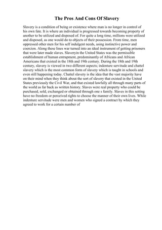 The Pros And Cons Of Slavery
Slavery is a condition of being or existence where man is no longer in control of
his own fate. It is where an individual is progressed towards becoming property of
another to be utilized and disposed of. For quite a long time, millions were utilized
and disposed, as one would do to objects of their possession. From time, men
oppressed other men for his self indulgent needs, using instinctive power and
coercion. Along these lines war turned into an ideal instrument of getting prisoners
that were later made slaves. Slaveryin the United States was the permissible
establishment of human entrapment, predominantly of Africans and African
Americans that existed in the 18th and 19th century. During the 18th and 19th
century, slavery is viewed in two different aspects; indenture servitude and chattel
slavery which is the most common form of slavery which is taught in schools and
even still happening today. Chattel slavery is the idea that the vast majority have
on their mind when they think about the sort of slavery that existed in the United
States previously the Civil War, and that existed lawfully all through many parts of
the world as far back as written history. Slaves were real property who could be
purchased, sold, exchanged or obtained through one s family. Slaves in this setting
have no freedom or perceived rights to choose the manner of their own lives. While
indenture servitude were men and women who signed a contract by which they
agreed to work for a certain number of
 
