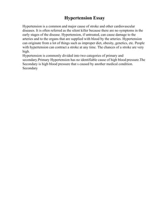 Hypertension Essay
Hypertension is a common and major cause of stroke and other cardiovascular
diseases. It is often referred as the silent killer because there are no symptoms in the
early stages of the disease. Hypertension, if untreated, can cause damage to the
arteries and to the organs that are supplied with blood by the arteries. Hypertension
can originate from a lot of things such as improper diet, obesity, genetics, etc. People
with hypertension can contract a stroke at any time. The chances of a stroke are very
high.
Hypertension is commonly divided into two categories of primary and
secondary.Primary Hypertension has no identifiable cause of high blood pressure.The
Secondary is high blood pressure that s caused by another medical condition.
Secondary
 