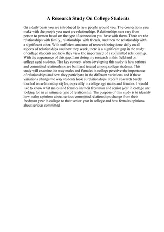A Research Study On College Students
On a daily basis you are introduced to new people around you. The connections you
make with the people you meet are relationships. Relationships can vary from
person to person based on the type of connection you have with them. There are the
relationships with family, relationships with friends, and then the relationship with
a significant other. With sufficient amounts of research being done daily on all
aspects of relationships and how they work, there is a significant gap in the study
of college students and how they view the importance of a committed relationship.
With the appearance of this gap, I am doing my research in this field and on
college aged students. The key concept when developing this study is how serious
and committed relationships are built and treated among college students. This
study will examine the way males and females in college perceive the importance
of relationships and how they participate in the different variations and if these
variations change the way students look at relationships. Recent research barely
touched on relationship styles, especially in college age males and females. I would
like to know what males and females in their freshman and senior year in college are
looking for in an intimate type of relationship. The purpose of this study is to identify
how males opinions about serious committed relationships change from their
freshman year in college to their senior year in college and how females opinions
about serious committed
 