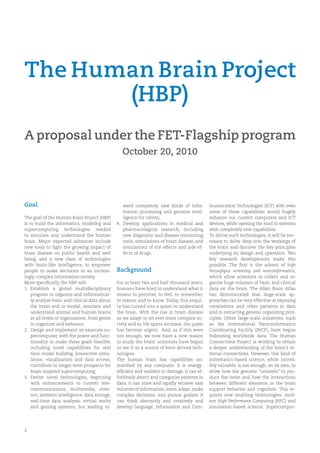 The Human Brain Project
       (HBP)
A proposal under the FET-Flagship program
                                                  October 20, 2010




Goal                                               ward completely new kinds of infor-         muniucation Technologies (ICT) with even
                                                   mation processing and genuine intel-        some of these capabilities would hugely
The goal of the Human Brain Project (HBP)          ligence for robots;                         enhance our current computers and ICT
is to build the informatics, modeling and       4. Develop applications in medical and         devices, while opening the road to systems
supercomputing technologies needed                 pharmacological research, including         with completely new capabilities.
to simulate and understand the human               new diagnostic and disease monitoring       To derive such technologies, it will be nec-
brain. Major expected advances include             tools, simulations of brain disease, and    essary to delve deep into the workings of
new tools to ﬁght the growing impact of            simulations of the effects and side ef-     the brain and discover the key principles
brain disease on public health and well            fects of drugs.                             underlying its design and operation. Two
being, and a new class of technologies                                                         key research developments make this
with brain-like intelligence, to empower                                                       possible. The ﬁrst is the advent of high
people to make decisions in an increas-         Background                                     throughput screening and neuroinformatics,
ingly complex information society.                                                             which allow scientists to collect and or-
More speciﬁcally, the HBP will:                 For at least two and half thousand years,      ganize huge volumes of basic and clinical
1. Establish a global multidisciplinary         humans have tried to understand what it        data on the brain. The Allen Brain Atlas
    program to organize and informatical-       means to perceive, to feel, to remember,       has demonstrated that large-scale ap-
    ly analyze basic and clinical data about    to reason and to know. Today, this enqui-      proaches can be very effective at exposing
    the brain and to model, simulate and        ry has turned into a quest to understand       correlations and other patterns in data
    understand animal and human brains          the brain. With the rise in brain disease      and in extracting general organizing prin-
    at all levels of organization, from genes   as we adapt to an ever more complex so-        ciples. Other large-scale initiatives, such
    to cognition and behavior;                  ciety and as life spans increase, the quest    as the International Neuroinformatics
2. Design and implement an exascale su-         has become urgent. And, as if this were        Coordinating Facility (INCF), have begun
    percomputer, with the power and func-       not enough, we now have a new reason           federating worldwide data. The Human
    tionality to make these goals feasible,     to study the brain: scientists have begun      Connectome Project is working to obtain
    including novel capabilities for real       to see it as a source of brain-derived tech-   a deeper understanding of the brain’s in-
    time model building, interactive simu-      nologies.                                      ternal connections. However, this kind of
    lation, visualization and data access;      The human brain has capabilities un-           informatics-based science, while incred-
    contribute to longer term prospects for     matched by any computer. It is energy-         ibly valuable, is not enough, on its own, to
    brain-inspired supercomputing;              efﬁcient and resilient to damage, it can ef-   show how the genome “unravels” to pro-
3. Derive novel technologies, beginning         fortlessly detect and categorize patterns in   duce the brain and how the interactions
    with enhancements to current tele-          data, it can store and rapidly retrieve vast   between different elements in the brain
    communications, multimedia, inter-          volumes of information, learn, adapt, make     support behavior and cognition. This re-
    net, ambient intelligence, data storage,    complex decisions, and pursue goalsm it        quires new enabling technologies: mod-
    real-time data analysis, virtual realty     can think abstractly and creatively and        ern High Performance Computing (HPC) and
    and gaming systems, but leading to-         develop language. Information and Com-         simulation-based science. Supercomput-




1
 