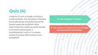 Quiz (4)
Linda ha 31 anni, è single, schietta e
molto brillante. Si è laureata in ﬁlosoﬁa.
Da studentessa, era profondamente
preoccupata dai problemi della
discrimiazione e della giustizia sociale
e ha anche partecipato a
manifestazioni contro il nucleare.
Quale di queste affermazioni è più
probabile?
14
E’ una cassiera in banca
E’ una cassiera in banca ed è un’attivista
nel movimento femminista
 