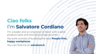 Ciao folks
I’m Salvatore Cordiano
I'm a leader and an engineer at heart with a solid
product taste and strong business acumen.
My work consists of building the best People-ﬁrst,
happy workplaces.
You can ﬁnd me on salvatore.it
3
 