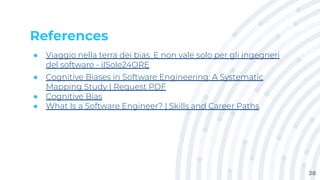 References
● Viaggio nella terra dei bias. E non vale solo per gli ingegneri
del software - ilSole24ORE
● Cognitive Biases in Software Engineering: A Systematic
Mapping Study | Request PDF
● Cognitive Bias
● What Is a Software Engineer? | Skills and Career Paths
38
 