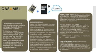CASAMBI es un Sistema de
control de luminarias, mediante
tecnología Bluetooth desde
smartphones o tablets.
El sistema no requiere
conocimientos especializados
para su configuración, lo que
permite crear una domótica
doméstica muy funcional.
Varios fabricantes nacionales
ya están implementado la
operatividad de este sistema
integrando sus luminarias al
protocolo Casambi
CARACTERÍSTICAS
Hasta 200 dispositivos por red, pero
ilimitadas redes controladas con el
mismo Smartphone.
Alcance en abierto 70m, en interior
30 m (dependiendo de obstáculos)
Mensajes encriptados con diferentes
niveles de acceso y seguridad
Conectividad con dispositivos
móviles y mediante la nube
(cualquier equipo con Bluetooth y
conexión a internet y Android o Ios)
Instalación y configuración sencilla y
total versatilidad en el cambio de
configuración en la instalación
Trabaja y admite estándares clave en
el mercado. (BLE 4.0, DALI)
INSTALACIÓN FÍSICA: No hay que modificar
la instalación. Poniendo un dispositivo en
algún punto de cada luminaria o sensor,
pasamos a controlarlo. Independientemente
del costo de la luminaria.
PROGRAMACIÓN DE LA RED: Los equipos
crean una red llamada Bluetooth Mesh y la
programación es almacenada en la nube.
Con otras tecnologías el diseño,
parametrización y configuración de la red,
requiere de programadores de los
protocolos.
La APP Casambi es gratuita y su instalación
es fácil e intuitiva.
CONEXIÓN REMOTA: Sencilla conexión
mediante Gateway.
ACTUALIZACIONES Y MEJORAS: El software
se actualiza constantemente, por lo que
siempre se tiene la última y con posibilidad
de evolución.
.
 
