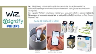 WiZ lámparas y luminarias muy fáciles de instalar y que permiten a los
consumidores experimentar instantáneamente las ventajas de la iluminación
inteligente.
Los equipos WiZ son simples de instalar y de usar, con sólo tres pasos: instalar la
lámpara en la luminaria, descargar la aplicación móvil (disponible en App Store y
Google Play)
 