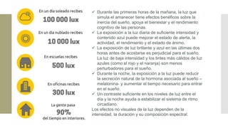 ✓ Durante las primeras horas de la mañana, la luz que
simula el amanecer tiene efectos benéficos sobre la
inercia del sueño, apoya el bienestar y el rendimiento
cognitivo de las personas.
✓ La exposición a la luz diaria de suficiente intensidad y
contenido azul puede mejorar el estado de alerta, la
actividad, el rendimiento y el estado de ánimo.
✓ La exposición de luz brillante y azul en las últimas dos
horas antes de acostarse es perjudicial para el sueño.
La luz de baja intensidad y los tintes más cálidos de luz
azules (como el rojo y el naranja) son menos
perturbadores para el sueño.
✓ Durante la noche, la exposición a la luz puede reducir
la secreción natural de la hormona asociada al sueño –
melatonina- y aumentar el tiempo necesario para entrar
en el sueño.
✓ Un contraste suficiente en los niveles de luz entre el
día y la noche ayuda a estabilizar el sistema de ritmo
circadiano.
Los efectos no visuales de la luz dependen de la
intensidad, la duración y su composición espectral.
 