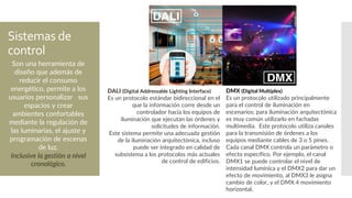 Sistemas de
control
DALI (Digital Addressable Lighting Interface)
Es un protocolo estándar bidireccional en el
que la información corre desde un
controlador hacia los equipos de
iluminación que ejecutan las órdenes y
solicitudes de información.
Este sistema permite una adecuada gestión
de la iluminación arquitectónica, incluso
puede ser integrado en calidad de
subsistema a los protocolos más actuales
de control de edificios.
DMX (Digital Multiplex)
Es un protocolo utilizado principalmente
para el control de iluminación en
escenarios; para iluminación arquitectónica
es muy común utilizarlo en fachadas
multimedia. Este protocolo utiliza canales
para la transmisión de órdenes a los
equipos mediante cables de 3 o 5 pines.
Cada canal DMX controla un parámetro o
efecto específico. Por ejemplo, el canal
DMX1 se puede controlar el nivel de
intensidad lumínica y el DMX2 para dar un
efecto de movimiento, al DMX3 le asigna
cambio de color, y el DMX 4 movimiento
horizontal.
Son una herramienta de
diseño que además de
reducir el consumo
energético, permite a los
usuarios personalizar sus
espacios y crear
ambientes confortables
mediante la regulación de
las luminarias, el ajuste y
programación de escenas
de luz.
Inclusive la gestión a nivel
cronológico.
 
