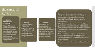 Sistemas de
control
1.- Sistema
Centralizado
- DALI-DMX:
Es aquel donde un
procesador, cerebro o
equipo principal da
control a todo lo que
sucede en el resto de
los equipos, es decir,
dependen del
funcionamiento de ese
componente.
2.- Sistema
Descentralizado
- Casambi :
La comunicación se
establece entre los
equipos que lo
conforman y no
requiere pasar por un
cerebro.
- Lo primero:
Establecer los
Protocolos de
comunicación que
definan el intercambio
de información entre
dispositivos del mismo
sistema y según la
función asignada
Bluetooth: Es un protocolo inteligente de
radiofrecuencia utilizado para controlar
iluminación o dispositivos conectados
mediante un software, app de celular o
computadora.
DALI: Sistema de iluminación para edificios
que permite una comunicación bidireccional
entre diversos dispositivos de control lumínico,
como sensores, detectores de movimiento,
entre otros.
WiFi: Señal de radio que se envía desde un
enrutador inalámbrico a un dispositivo
cercano, y que traduce la señal en comandos
de iluminación.
Este protocolo es el más conocido y utilizado.
 