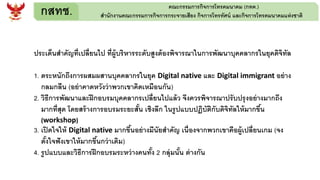 กสทช. คณะกรรมการกิจการโทรคมนาคม (กทค.)
สานักงานคณะกรรมการกิจการกระจายเสียง กิจการโทรทัศน์ และกิจการโทรคมนาคมแห่งชาติ
ประเด็นสาคัญที่เปลี่ยนไป ที่ผู้บริหารระดับสูงต้องพิจารณาในการพัฒนาบุคคลากรในยุคดิจิทัล
1. ตระหนักถึงการผสมผสานบุคคลากรในยุค Digital native และ Digital immigrant อย่าง
กลมกลืน (อย่าคาดหวังว่าพวกเขาคิดเหมือนกัน)
2. วิธีการพัฒนาและฝึกอบรมบุคคลากรเปลี่ยนไปแล้ว จึงควรพิจารณาปรับปรุงอย่างมากถึง
มากที่สุด โดยสร้างการอบรมระยะสั้น เชิงลึก ในรูปแบบปฏิบัติกับดิจิทัลให้มากขึ้น
(workshop)
3. เปิดใจให้ Digital native มากขึ้นอย่างมีนัยสาคัญ เนื่องจากพวกเขาคือผู้เปลี่ยนเกม (จง
ตั้งใจฟังเขาให้มากขึ้นกว่าเดิม)
4. รูปแบบและวิธีการฝึกอบรมระหว่างคนทั้ง 2 กลุ่มนั้น ต่างกัน
 