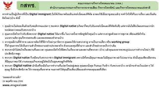 กสทช. คณะกรรมการกิจการโทรคมนาคม (กทค.)
สานักงานคณะกรรมการกิจการกระจายเสียง กิจการโทรทัศน์ และกิจการโทรคมนาคมแห่งชาติ
หากท่านเป็นผู้บริหารที่เป็น Digital immigrant (ไม่ได้เกิดมาพร้อมอินเทอร์เน็ตและดิจิทัล มาลองใช้เมื่ออายุเยอะแล้ว) จงทาใจให้ได้ในบางเรื่อง และเริ่มต้น
คิดใหม่ๆบ้าง ดังนี้
1. คุณมักจะไม่ค่อยเห็นด้วยกับพฤติกรรมแปลกๆ ของพวก Digital native (เกิดมาก็พบกับอินเทอร์เน็ตและดิจิทัลทันที) แต่หากมันไม่ฝืนวัฒนธรรมมากนัก
จงปล่อยวางยอมรับพวกเขาบ้าง
2. คุณควรเปิดใจกว้างรับฟังพวกเขา Digital native ให้มากขึ้น ในบางครั้งอาจขัดหูขัดใจคุณบ้าง แต่หากเขาพูดด้วยอาการสุภาพ เพียงแต่ขัดใจใน
แนวความคิด คุณก็ควรอดทนฟัง และลองทดลองทาตามบ้าง
3. หากคุณมีงานที่ท้าทาย และอาจต้องใช้วิธีการใหม่ๆมาจัดการ คุณลองใช้งานพวกเขาดู อาจเป็นงานเดี่ยว หรือ working group
ก็ได้ คุณอาจจะได้เห็นความสาเร็จของงานอย่างประหลาดใจ ด้วยงบลงทุนที่ต่ามาก และสาเร็จอย่างรวดเร็วกว่าเดิม
4. พวกเขามักไม่สนใจเรื่องสถานที่และเวลา คุณลองเปิดใจให้อิสระในเรื่องเวลาและสถานที่พวกเขา (บ้าง) แล้วคุณเองอาจจะพบรูปแบบการทางานใหม่ๆ ที่มี
ประสิทธิภาพสูง
5. พวกเขา Digital native ก็เหมือนกับพวกเราชาว Digital immigrant เพราะมีทั้งคนมีคุณภาพและไม่มีคุณภาพ อย่าไปเหมารวม ดังนั้นคุณเพียงเลือกคน
ที่มีคุณภาพมาใช้ งานของคุณก็จะคงอยู่ได้ต่อไปในยุคเศรษฐกิจดิจิทัล
6. พวกเขา Digital native มักมีเครื่องมือในการทางานที่แปลกใหม่อยู่เสมอ คุณลองนั่งคุย กินขนม กินข้าว กับพวกเขาบ้าง เขามักจะทาอะไรแปลกๆ ให้
คุณดู ซึ่งมีประสิทธิภาพ ไร้การลงทุนที่มหาศาล จนอาจทาให้คุณมีไอเดียเปลี่ยนองค์กรของคุณเลยที่เดียว
"ผมลองทามาแล้ว"
24 พฤศจิกายน 2559
www.เศรษฐพงค์.com
 
