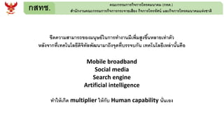 กสทช. คณะกรรมการกิจการโทรคมนาคม (กทค.)
สานักงานคณะกรรมการกิจการกระจายเสียง กิจการโทรทัศน์ และกิจการโทรคมนาคมแห่งชาติ
ขีดความสามารถของมนุษย์ในการทางานมีเพิ่มสูงขึ้นหลายเท่าตัว
หลังจากที่เทคโนโลยีดิจิทัลพัฒนามาถึงจุดที่บรรจบกัน เทคโนโลยีเหล่านั้นคือ
Mobile broadband
Social media
Search engine
Artificial intelligence
ทาให้เกิด multiplier ให้กับ Human capability นั่นเอง
 