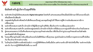 กสทช. คณะกรรมการกิจการโทรคมนาคม (กทค.)
สานักงานคณะกรรมการกิจการกระจายเสียง กิจการโทรทัศน์ และกิจการโทรคมนาคมแห่งชาติ
ข้อคิดสาหรับผู้บริหารในยุคดิจิทัล
1. องค์กรส่วนใหญ่ไม่ได้ตอบสนองต่อ Digital disruption โดยทันที แต่จะตอบสนองก็ต่อเมื่อมันได้ผ่านมาได้ในระยะหนึ่งแล้ว
หรือเมื่อสายไปเสียแล้ว
2. เหตุผลสาคัญที่องค์กรพึงพอใจกับสิ่งที่ตนเองเป็นอยู่ และหยุดนิ่งอยู่กับที่ ก็คือความรู้สึกว่าจะต้องล้มเหลวหากมีการ
เปลี่ยนแปลง
3. องค์กรที่ประสบความสาเร็จ มักจะมีการใช้ผู้เชี่ยวชาญด้านดิจิทัล เพื่อเข้ามาทาการเปลี่ยนแปลงองค์กร
4. องค์กรที่ประสบความสาเร็จ และยังคงอยู่รอดต่อไป มักจะมีการให้บริการที่เลียนแบบจากคู่แข่งที่กาลังจะเข้ามาใหม่ในตลาด
5. ผู้ครอบครองตลาด จาเป็นที่จะต้องทบทวนรูปแบบธุรกิจอย่างต่อเนื่อง เพื่อให้แน่ใจว่ารูปแบบธุรกิจของตัวเองไม่ล้าสมัย
และทันสมัยไปอีกขั้นอยู่เสมอ
6. ในขณะที่โลกยุคใหม่มีการขับเคลื่อนด้วยเทคโนโลยีดิจิทัลมากขึ้นทุกขณะ คู่แข่งใหม่มักจะเกิดขึ้นจากอุตสาหกรรมที่ใกล้เคียง
กัน ที่จะเข้ามาท้าทายอานาจเดิม
7. ในปัจจุบันจะไม่มีคาถามอีกต่อไปแล้วว่า การปฏิวัติดิจิทัลจะเกิดขึ้นเมื่อใด แต่คาถามจริงๆที่กาลังเกิดขึ้นก็คือ "องค์กรจะรับมือ
อย่างไร กับการปฏิวัติดิจิทัลที่เกิดขึ้น ณ เวลานี้"
 