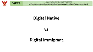 กสทช. คณะกรรมการกิจการโทรคมนาคม (กทค.)
สานักงานคณะกรรมการกิจการกระจายเสียง กิจการโทรทัศน์ และกิจการโทรคมนาคมแห่งชาติ
Digital Native
vs
Digital Immigrant
 